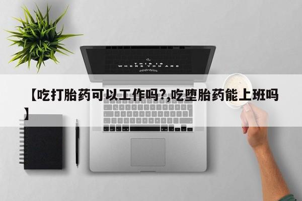 打胎药叫什么名字怎么购买【吃打胎药可以工作吗?,吃堕胎药能上班吗】