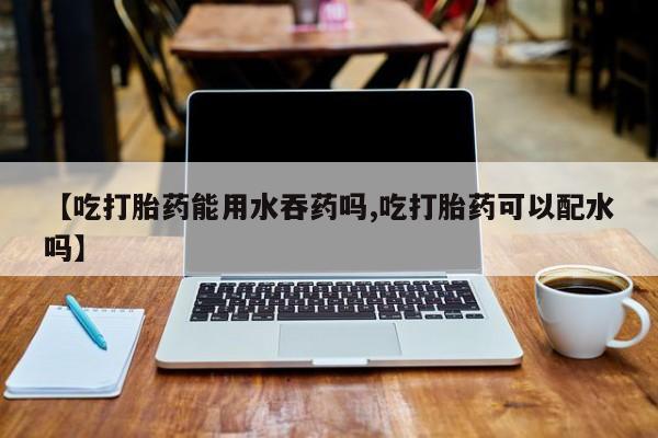 打胎药叫什么名字怎么购买【吃打胎药能用水吞药吗,吃打胎药可以配水吗】