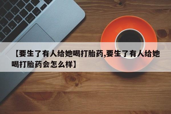 打胎药叫什么名字怎么购买【要生了有人给她喝打胎药,要生了有人给她喝打胎药会怎么样】
