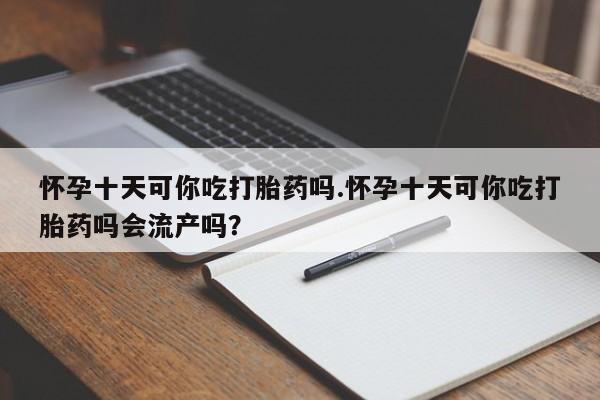 打胎药叫什么名字怎么购买怀孕十天可你吃打胎药吗.怀孕十天可你吃打胎药吗会流产吗？