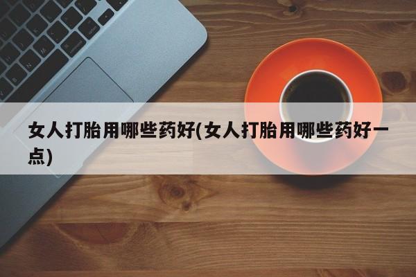打胎药叫什么名字怎么购买女人打胎用哪些药好(女人打胎用哪些药好一点)