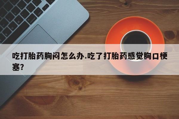 打胎药叫什么名字怎么购买吃打胎药胸闷怎么办.吃了打胎药感觉胸口梗塞？
