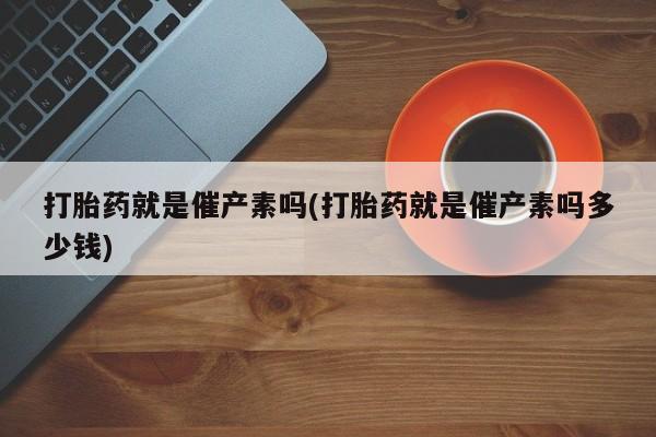 打胎药叫什么名字怎么购买打胎药就是催产素吗(打胎药就是催产素吗多少钱)