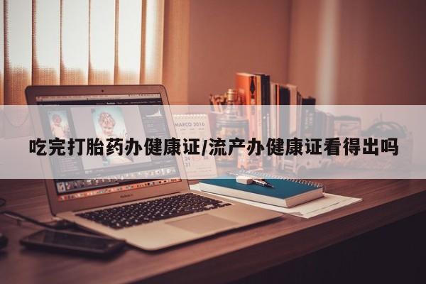 打胎药叫什么名字怎么购买吃完打胎药办健康证/流产办健康证看得出吗