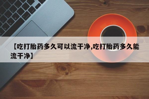 打胎药叫什么名字怎么购买【吃打胎药多久可以流干净,吃打胎药多久能流干净】