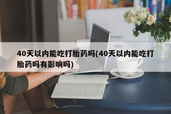 打胎药叫什么名字怎么购买40天以内能吃打胎药吗(40天以内能吃打胎药吗有影响吗)
