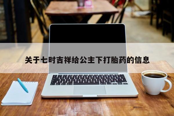 打胎药叫什么名字怎么购买关于七时吉祥给公主下打胎药的信息
