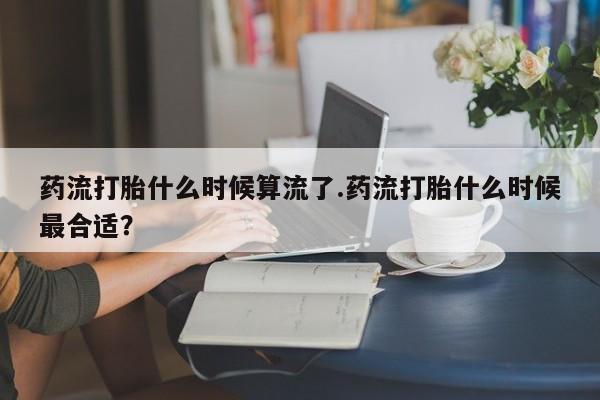 打胎药叫什么名字怎么购买药流打胎什么时候算流了.药流打胎什么时候最合适？