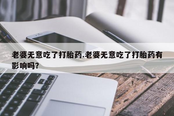打胎药叫什么名字怎么购买老婆无意吃了打胎药.老婆无意吃了打胎药有影响吗？