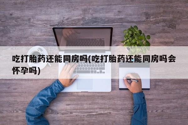打胎药叫什么名字怎么购买吃打胎药还能同房吗(吃打胎药还能同房吗会怀孕吗)