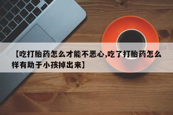打胎药叫什么名字怎么购买【吃打胎药怎么才能不恶心,吃了打胎药怎么样有助于小孩掉出来】