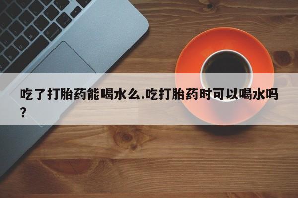 打胎药叫什么名字怎么购买吃了打胎药能喝水么.吃打胎药时可以喝水吗？