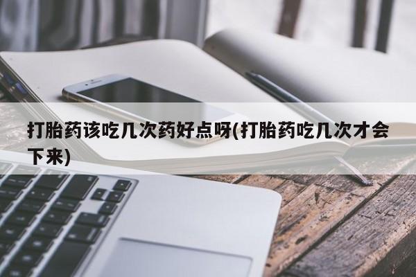 打胎药叫什么名字怎么购买打胎药该吃几次药好点呀(打胎药吃几次才会下来)