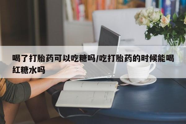 打胎药叫什么名字怎么购买喝了打胎药可以吃糖吗/吃打胎药的时候能喝红糖水吗