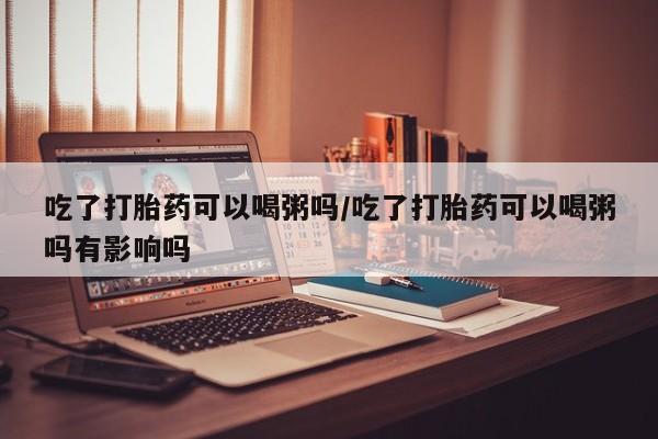 打胎药叫什么名字怎么购买吃了打胎药可以喝粥吗/吃了打胎药可以喝粥吗有影响吗