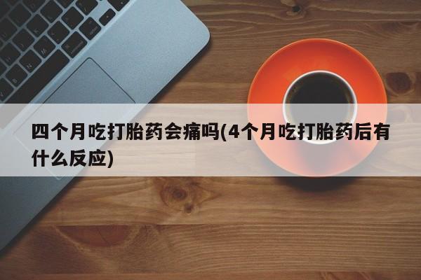 打胎药叫什么名字怎么购买四个月吃打胎药会痛吗(4个月吃打胎药后有什么反应)