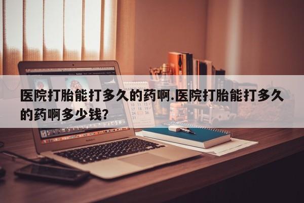 打胎药叫什么名字怎么购买医院打胎能打多久的药啊.医院打胎能打多久的药啊多少钱？