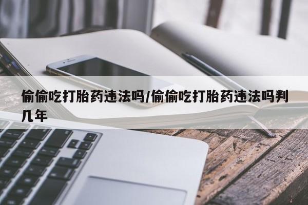 打胎药叫什么名字怎么购买偷偷吃打胎药违法吗/偷偷吃打胎药违法吗判几年