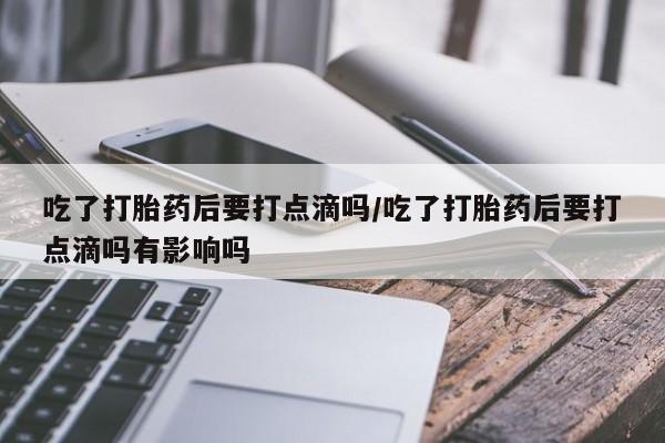 打胎药叫什么名字怎么购买吃了打胎药后要打点滴吗/吃了打胎药后要打点滴吗有影响吗