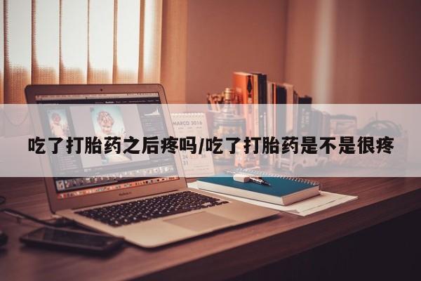 打胎药叫什么名字怎么购买吃了打胎药之后疼吗/吃了打胎药是不是很疼