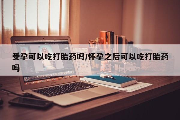 打胎药叫什么名字怎么购买受孕可以吃打胎药吗/怀孕之后可以吃打胎药吗