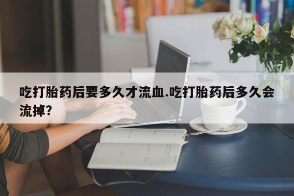 打胎药叫什么名字怎么购买吃打胎药后要多久才流血.吃打胎药后多久会流掉？