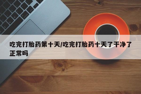 打胎药叫什么名字怎么购买吃完打胎药第十天/吃完打胎药十天了干净了正常吗