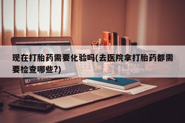 打胎药叫什么名字怎么购买现在打胎药需要化验吗(去医院拿打胎药都需要检查哪些?)