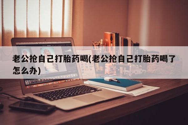 打胎药叫什么名字怎么购买老公抢自己打胎药喝(老公抢自己打胎药喝了怎么办)