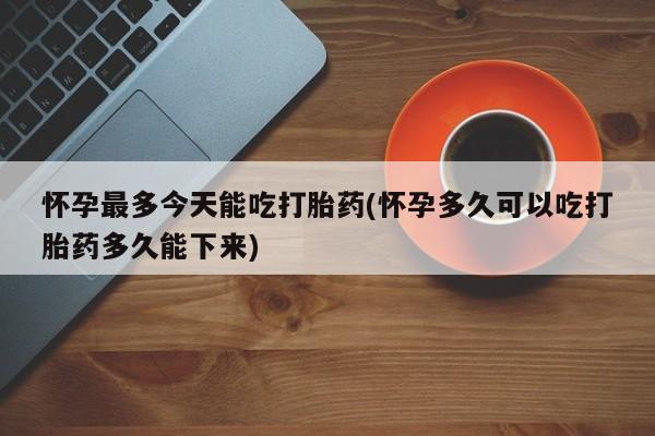 打胎药叫什么名字怎么购买怀孕最多今天能吃打胎药(怀孕多久可以吃打胎药多久能下来)