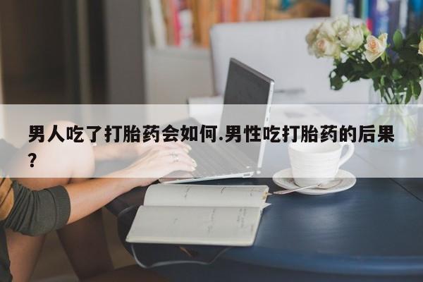 打胎药叫什么名字怎么购买男人吃了打胎药会如何.男性吃打胎药的后果？
