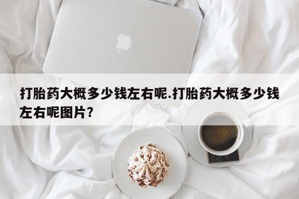 打胎药叫什么名字怎么购买打胎药大概多少钱左右呢.打胎药大概多少钱左右呢图片？