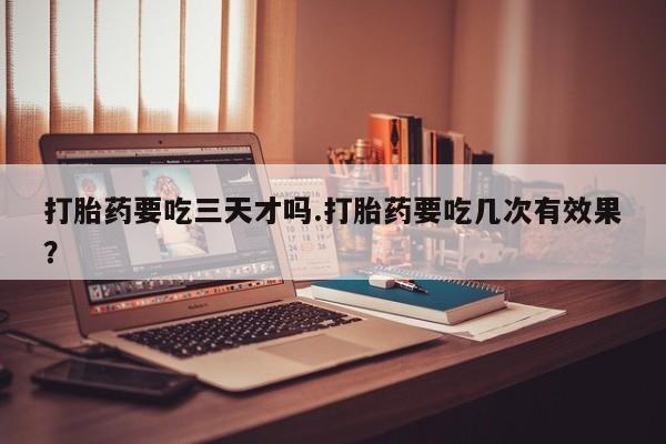 打胎药叫什么名字怎么购买打胎药要吃三天才吗.打胎药要吃几次有效果？