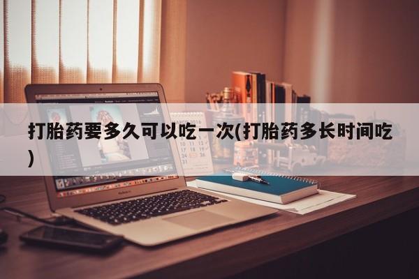 打胎药叫什么名字怎么购买打胎药要多久可以吃一次(打胎药多长时间吃)