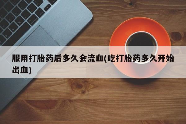 打胎药叫什么名字怎么购买服用打胎药后多久会流血(吃打胎药多久开始出血)