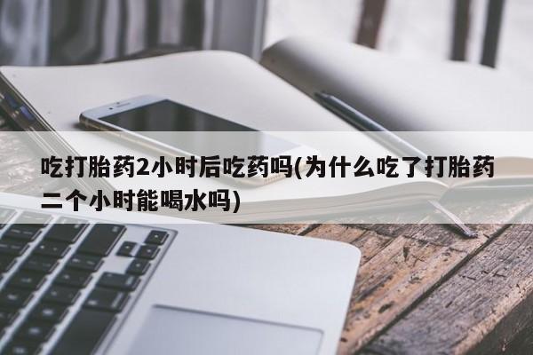 打胎药叫什么名字怎么购买吃打胎药2小时后吃药吗(为什么吃了打胎药二个小时能喝水吗)