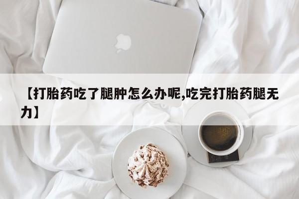 打胎药叫什么名字怎么购买【打胎药吃了腿肿怎么办呢,吃完打胎药腿无力】