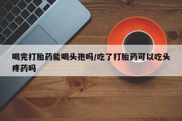 打胎药叫什么名字怎么购买喝完打胎药能喝头孢吗/吃了打胎药可以吃头疼药吗