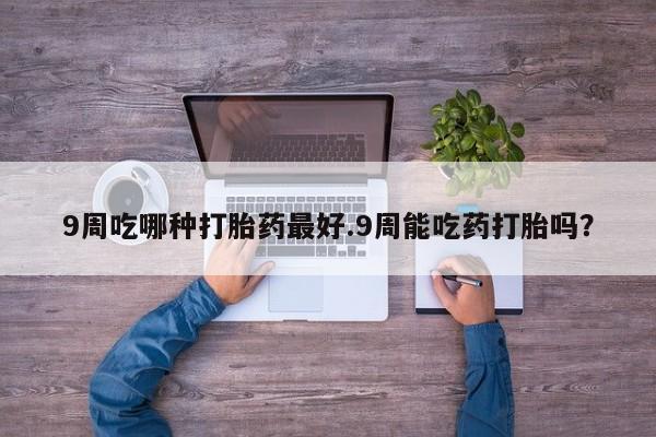 打胎药叫什么名字怎么购买9周吃哪种打胎药最好.9周能吃药打胎吗？