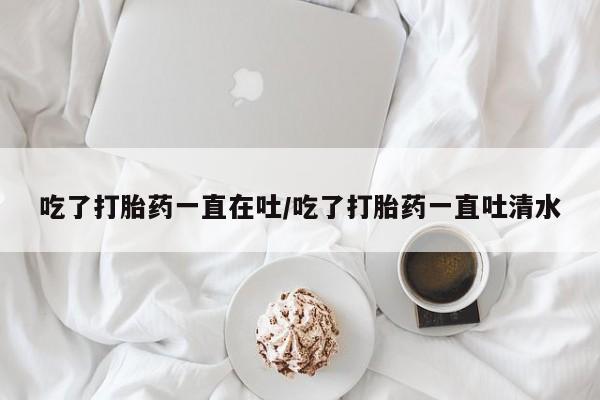 打胎药叫什么名字怎么购买吃了打胎药一直在吐/吃了打胎药一直吐清水