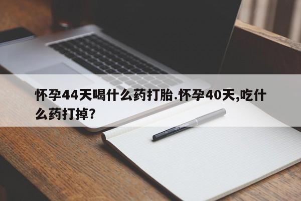 打胎药叫什么名字怎么购买怀孕44天喝什么药打胎.怀孕40天,吃什么药打掉？