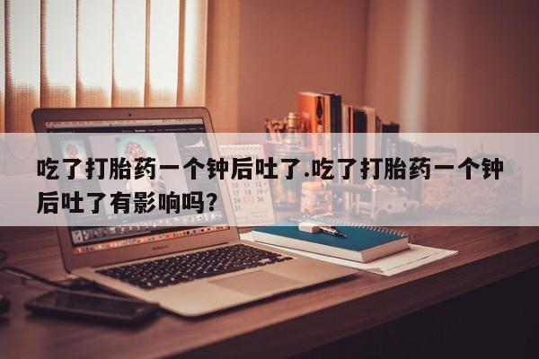 打胎药叫什么名字怎么购买吃了打胎药一个钟后吐了.吃了打胎药一个钟后吐了有影响吗？