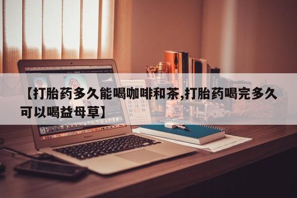 打胎药叫什么名字怎么购买【打胎药多久能喝咖啡和茶,打胎药喝完多久可以喝益母草】