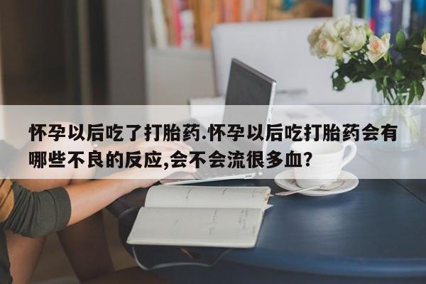 打胎药叫什么名字怎么购买怀孕以后吃了打胎药.怀孕以后吃打胎药会有哪些不良的反应,会不会流很多血？