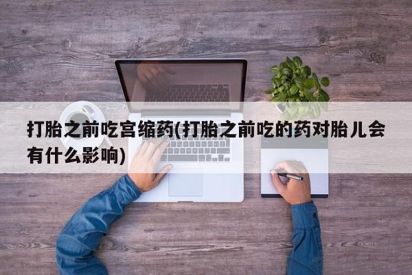 打胎药叫什么名字怎么购买打胎之前吃宫缩药(打胎之前吃的药对胎儿会有什么影响)