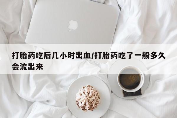 打胎药叫什么名字怎么购买打胎药吃后几小时出血/打胎药吃了一般多久会流出来
