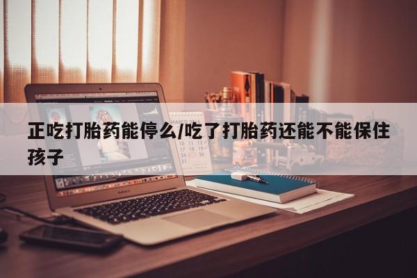 打胎药叫什么名字怎么购买正吃打胎药能停么/吃了打胎药还能不能保住孩子