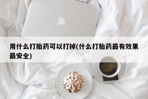 打胎药叫什么名字怎么购买用什么打胎药可以打掉(什么打胎药最有效果最安全)