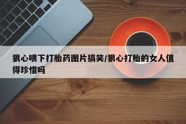 打胎药叫什么名字怎么购买狠心喂下打胎药图片搞笑/狠心打胎的女人值得珍惜吗