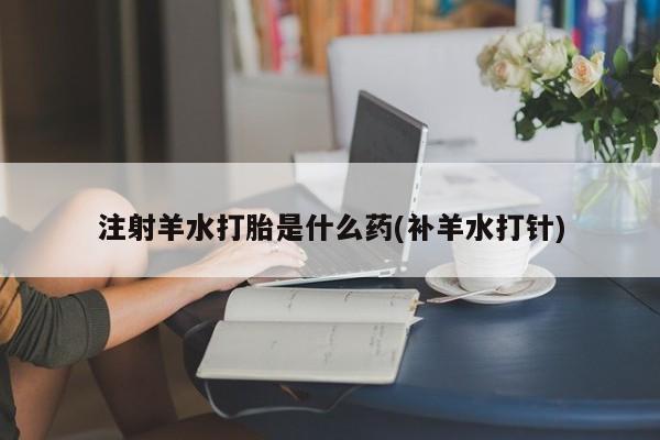 打胎药叫什么名字怎么购买注射羊水打胎是什么药(补羊水打针)